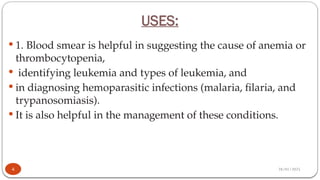 28/01/2025
USES:
 1. Blood smear is helpful in suggesting the cause of anemia or
thrombocytopenia,
 identifying leukemia and types of leukemia, and
 in diagnosing hemoparasitic infections (malaria, filaria, and
trypanosomiasis).
 It is also helpful in the management of these conditions.
4
 