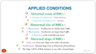 28/01/2025
APPLIED CONDITIONS
59
 Abnormal count of RBCs –
 1. Increase in erythrocytes – Polycythemia
 2. Decrease in erythrocytes – Anemia
 Abnormal size of RBCs –
 1. Microcytosis – Erythroctes are smaller than 7 µm.
 2. Macrocytosis – Erythroctes are larger than 9 µm.
 3.Anisocytes (cells with different sizes).
 Abnormal shape of RBCs –
 Sickle cell: Crescentic shape as in sickle cell anemia.
 Poikilocytosis: Unusual shapes due to deformed cell membrane.
 The shape will be of flask, hammer or any other unusual shape
 