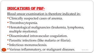 28/01/2025
INDICATIONS OF PBF-
Blood smear examination is therefore indicated in-
 Clinically suspected cases of anemia.
 Thrombocytopenia.
 Hematological malignancies (leukemia, lymphoma,
multiple myeloma).
 Disseminated intravascular coagulation.
 Parasitic infections (like malaria or filaria).
 Infectious mononucleosis.
 Various inflammatory, or malignant diseases.
6
 