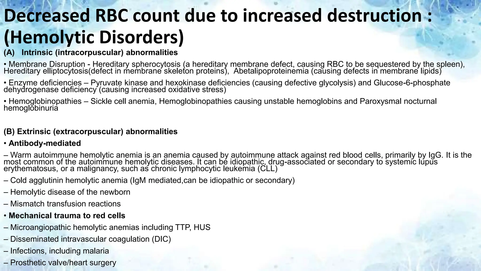 Decreased RBC count due to increased destruction :
(Hemolytic Disorders)
(A) Intrinsic (intracorpuscular) abnormalities
• Membrane Disruption - Hereditary spherocytosis (a hereditary membrane defect, causing RBC to be sequestered by the spleen),
Hereditary elliptocytosis(defect in membrane skeleton proteins), Abetalipoproteinemia (causing defects in membrane lipids)
• Enzyme deficiencies – Pyruvate kinase and hexokinase deficiencies (causing defective glycolysis) and Glucose-6-phosphate
dehydrogenase deficiency (causing increased oxidative stress)
• Hemoglobinopathies – Sickle cell anemia, Hemoglobinopathies causing unstable hemoglobins and Paroxysmal nocturnal
hemoglobinuria
(B) Extrinsic (extracorpuscular) abnormalities
• Antibody-mediated
– Warm autoimmune hemolytic anemia is an anemia caused by autoimmune attack against red blood cells, primarily by IgG. It is the
most common of the autoimmune hemolytic diseases. It can be idiopathic, drug-associated or secondary to systemic lupus
erythematosus, or a malignancy, such as chronic lymphocytic leukemia (CLL)
– Cold agglutinin hemolytic anemia (IgM mediated,can be idiopathic or secondary)
– Hemolytic disease of the newborn
– Mismatch transfusion reactions
• Mechanical trauma to red cells
– Microangiopathic hemolytic anemias including TTP, HUS
– Disseminated intravascular coagulation (DIC)
– Infections, including malaria
– Prosthetic valve/heart surgery
 