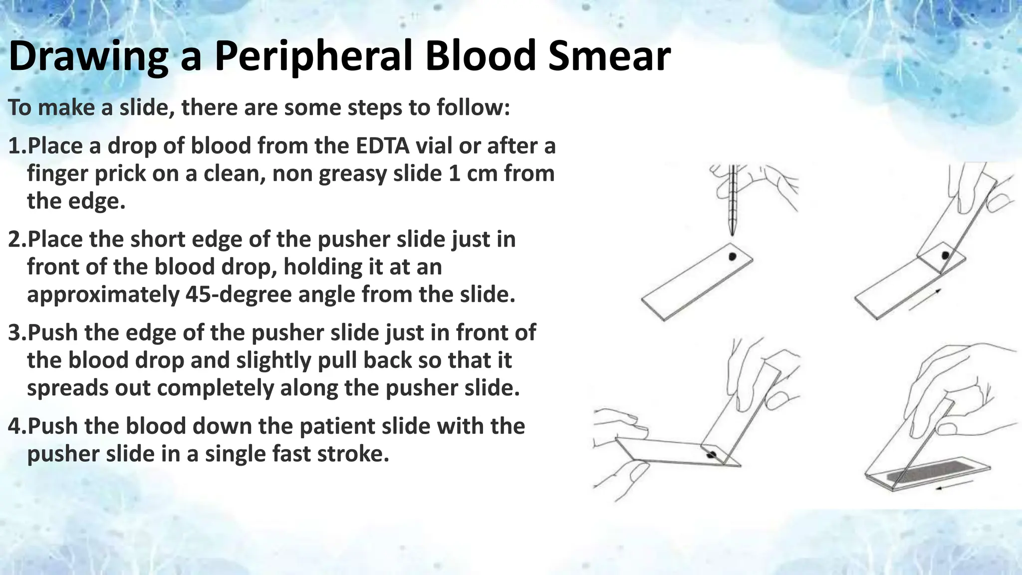 Drawing a Peripheral Blood Smear
To make a slide, there are some steps to follow:
1.Place a drop of blood from the EDTA vial or after a
finger prick on a clean, non greasy slide 1 cm from
the edge.
2.Place the short edge of the pusher slide just in
front of the blood drop, holding it at an
approximately 45-degree angle from the slide.
3.Push the edge of the pusher slide just in front of
the blood drop and slightly pull back so that it
spreads out completely along the pusher slide.
4.Push the blood down the patient slide with the
pusher slide in a single fast stroke.
 