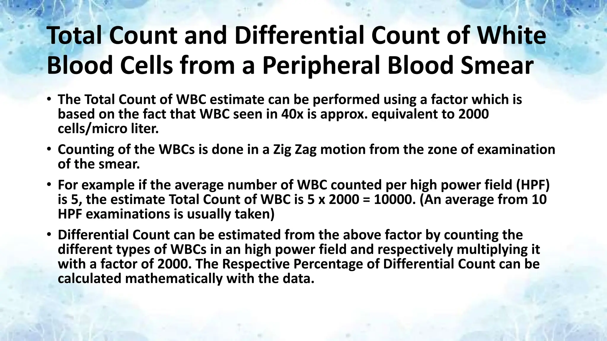 Total Count and Differential Count of White
Blood Cells from a Peripheral Blood Smear
• The Total Count of WBC estimate can be performed using a factor which is
based on the fact that WBC seen in 40x is approx. equivalent to 2000
cells/micro liter.
• Counting of the WBCs is done in a Zig Zag motion from the zone of examination
of the smear.
• For example if the average number of WBC counted per high power field (HPF)
is 5, the estimate Total Count of WBC is 5 x 2000 = 10000. (An average from 10
HPF examinations is usually taken)
• Differential Count can be estimated from the above factor by counting the
different types of WBCs in an high power field and respectively multiplying it
with a factor of 2000. The Respective Percentage of Differential Count can be
calculated mathematically with the data.
 