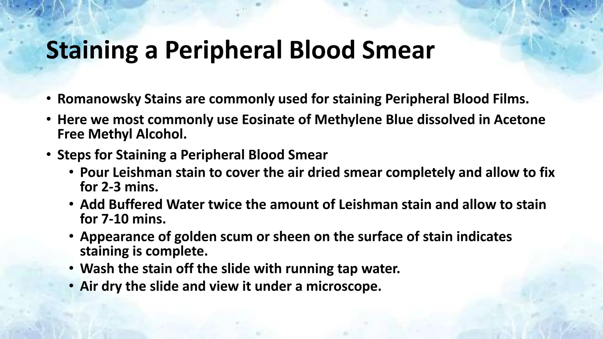 Staining a Peripheral Blood Smear
• Romanowsky Stains are commonly used for staining Peripheral Blood Films.
• Here we most commonly use Eosinate of Methylene Blue dissolved in Acetone
Free Methyl Alcohol.
• Steps for Staining a Peripheral Blood Smear
• Pour Leishman stain to cover the air dried smear completely and allow to fix
for 2-3 mins.
• Add Buffered Water twice the amount of Leishman stain and allow to stain
for 7-10 mins.
• Appearance of golden scum or sheen on the surface of stain indicates
staining is complete.
• Wash the stain off the slide with running tap water.
• Air dry the slide and view it under a microscope.
 
