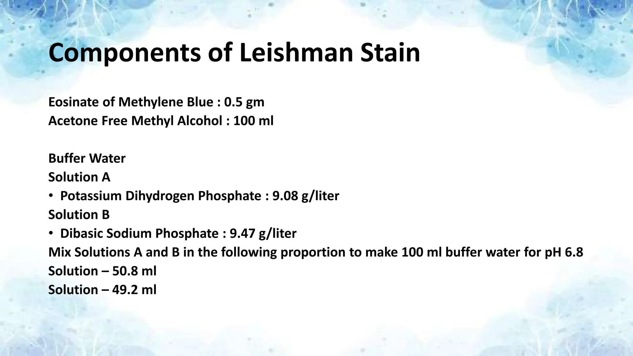 Components of Leishman Stain
Eosinate of Methylene Blue : 0.5 gm
Acetone Free Methyl Alcohol : 100 ml
Buffer Water
Solution A
• Potassium Dihydrogen Phosphate : 9.08 g/liter
Solution B
• Dibasic Sodium Phosphate : 9.47 g/liter
Mix Solutions A and B in the following proportion to make 100 ml buffer water for pH 6.8
Solution – 50.8 ml
Solution – 49.2 ml
 