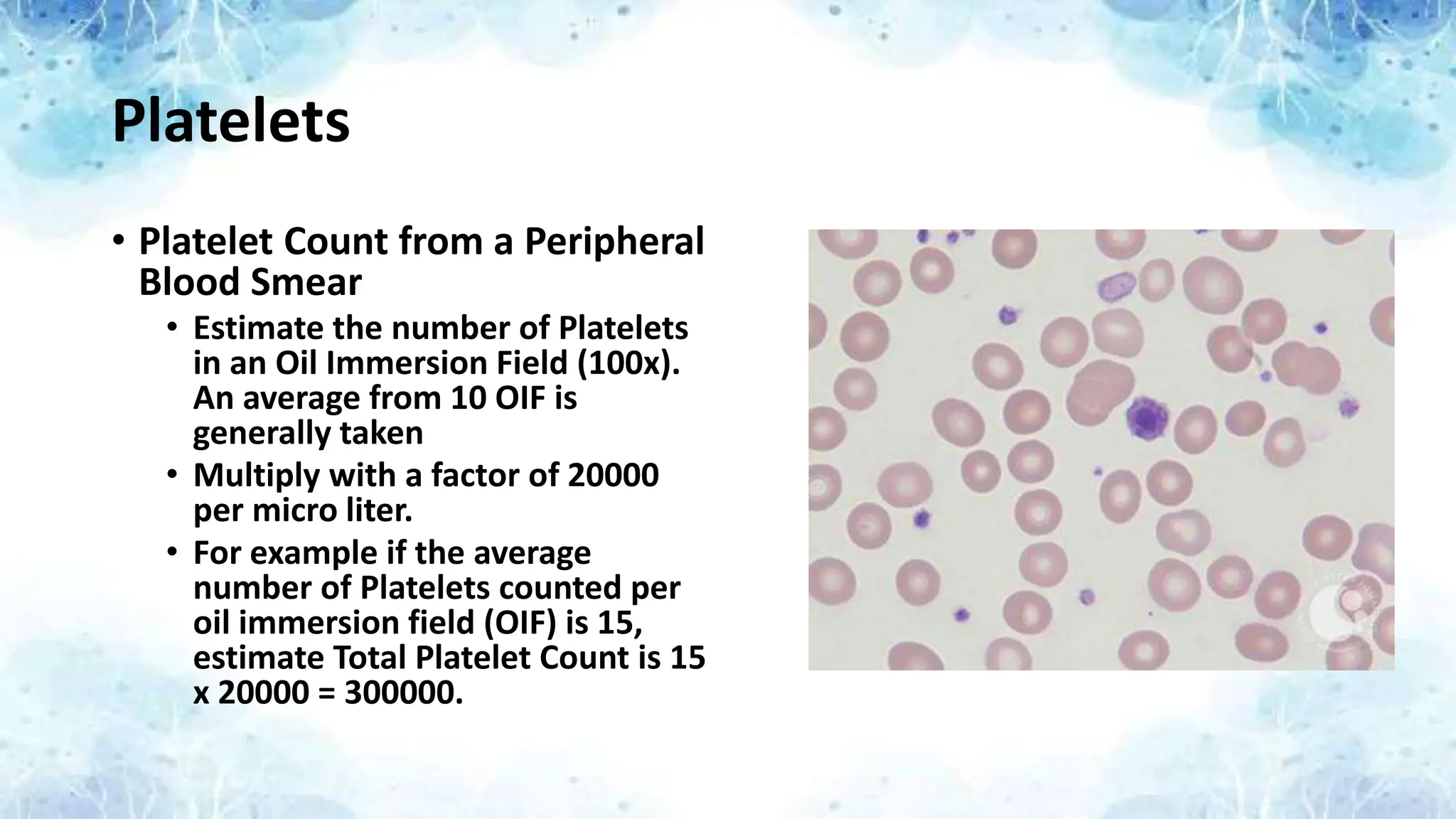 Platelets
• Platelet Count from a Peripheral
Blood Smear
• Estimate the number of Platelets
in an Oil Immersion Field (100x).
An average from 10 OIF is
generally taken
• Multiply with a factor of 20000
per micro liter.
• For example if the average
number of Platelets counted per
oil immersion field (OIF) is 15,
estimate Total Platelet Count is 15
x 20000 = 300000.
 