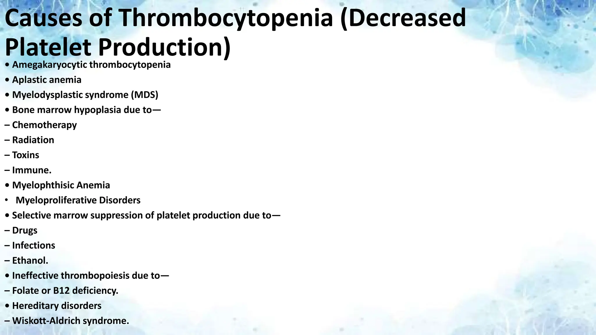 Causes of Thrombocytopenia (Decreased
Platelet Production)
• Amegakaryocytic thrombocytopenia
• Aplastic anemia
• Myelodysplastic syndrome (MDS)
• Bone marrow hypoplasia due to—
– Chemotherapy
– Radiation
– Toxins
– Immune.
• Myelophthisic Anemia
• Myeloproliferative Disorders
• Selective marrow suppression of platelet production due to—
– Drugs
– Infections
– Ethanol.
• Ineffective thrombopoiesis due to—
– Folate or B12 deficiency.
• Hereditary disorders
– Wiskott-Aldrich syndrome.
 