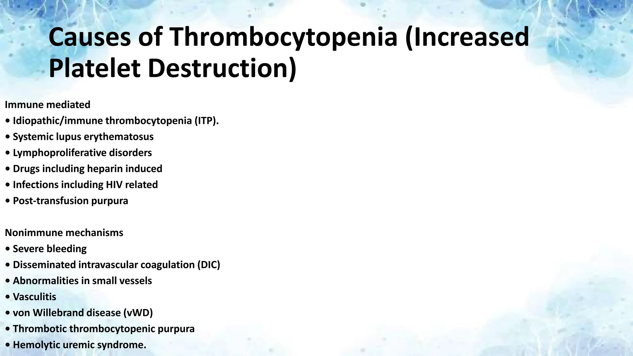 Causes of Thrombocytopenia (Increased
Platelet Destruction)
Immune mediated
• Idiopathic/immune thrombocytopenia (ITP).
• Systemic lupus erythematosus
• Lymphoproliferative disorders
• Drugs including heparin induced
• Infections including HIV related
• Post-transfusion purpura
Nonimmune mechanisms
• Severe bleeding
• Disseminated intravascular coagulation (DIC)
• Abnormalities in small vessels
• Vasculitis
• von Willebrand disease (vWD)
• Thrombotic thrombocytopenic purpura
• Hemolytic uremic syndrome.
 