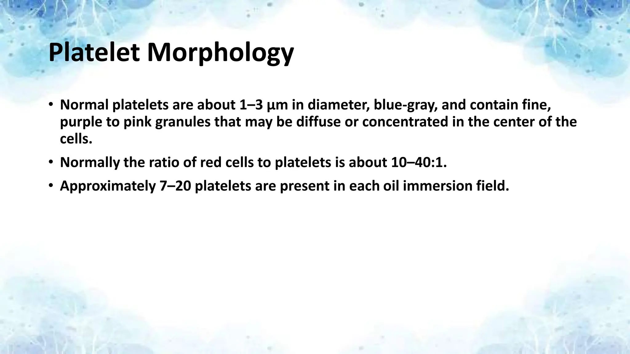 Platelet Morphology
• Normal platelets are about 1–3 μm in diameter, blue-gray, and contain fine,
purple to pink granules that may be diffuse or concentrated in the center of the
cells.
• Normally the ratio of red cells to platelets is about 10–40:1.
• Approximately 7–20 platelets are present in each oil immersion field.
 