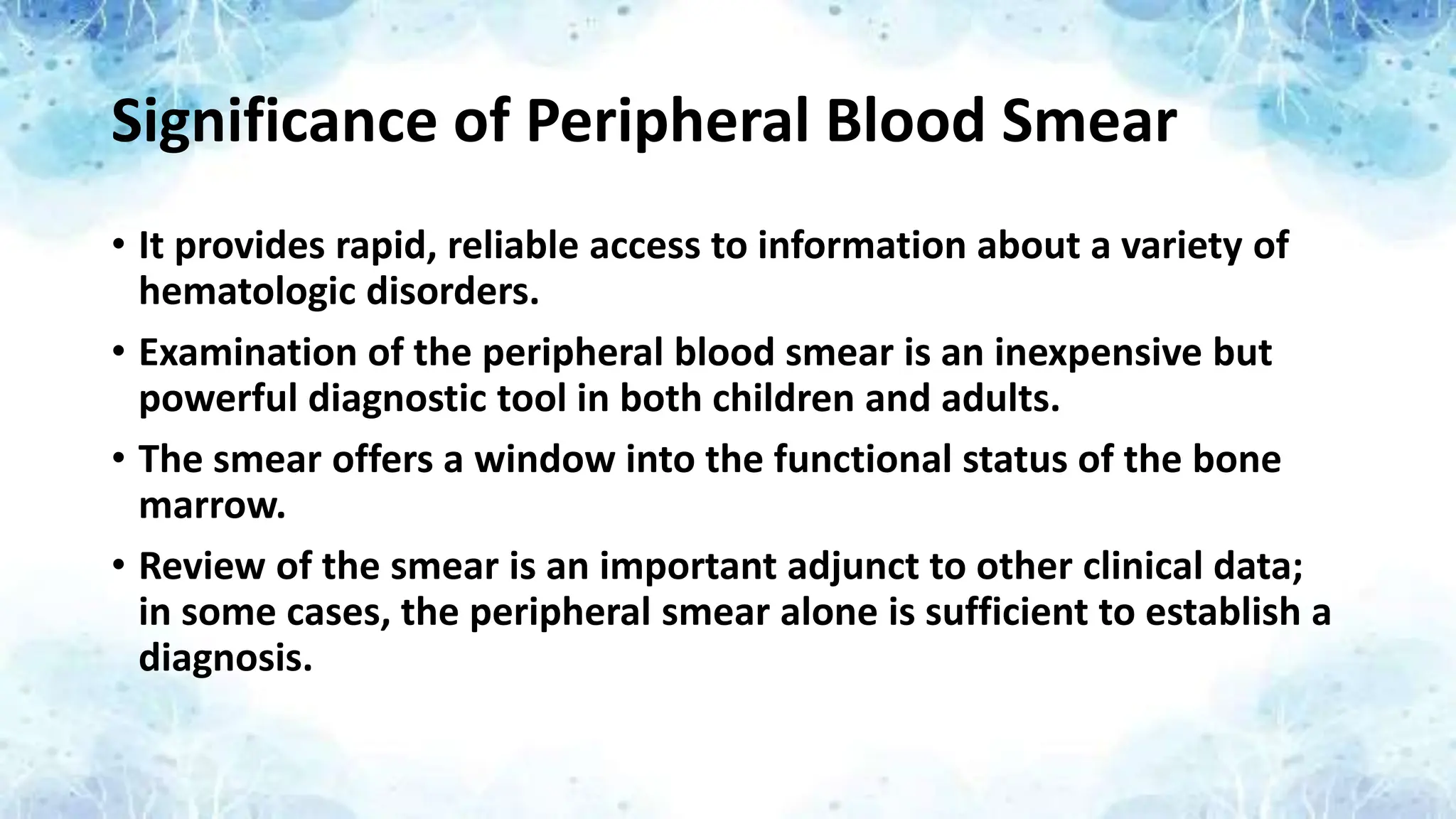 Significance of Peripheral Blood Smear
• It provides rapid, reliable access to information about a variety of
hematologic disorders.
• Examination of the peripheral blood smear is an inexpensive but
powerful diagnostic tool in both children and adults.
• The smear offers a window into the functional status of the bone
marrow.
• Review of the smear is an important adjunct to other clinical data;
in some cases, the peripheral smear alone is sufficient to establish a
diagnosis.
 