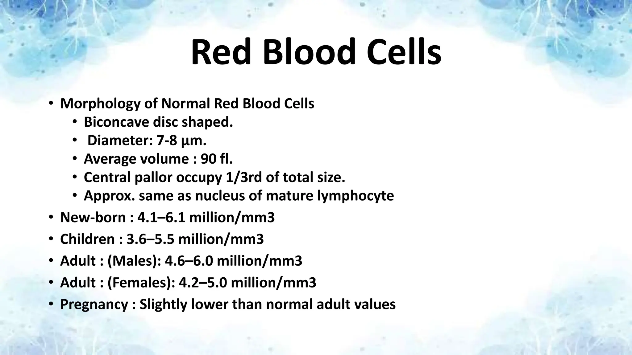 Red Blood Cells
• Morphology of Normal Red Blood Cells
• Biconcave disc shaped.
• Diameter: 7-8 μm.
• Average volume : 90 fl.
• Central pallor occupy 1/3rd of total size.
• Approx. same as nucleus of mature lymphocyte
• New-born : 4.1–6.1 million/mm3
• Children : 3.6–5.5 million/mm3
• Adult : (Males): 4.6–6.0 million/mm3
• Adult : (Females): 4.2–5.0 million/mm3
• Pregnancy : Slightly lower than normal adult values
 