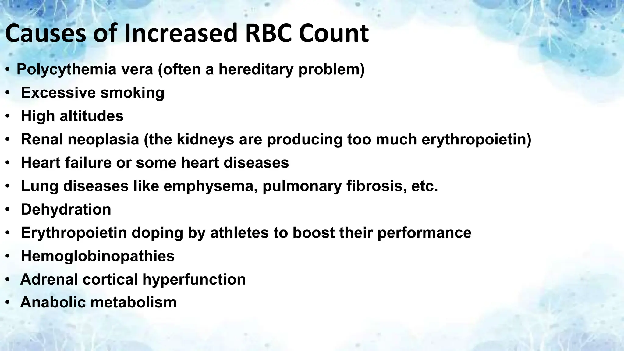 Causes of Increased RBC Count
• Polycythemia vera (often a hereditary problem)
• Excessive smoking
• High altitudes
• Renal neoplasia (the kidneys are producing too much erythropoietin)
• Heart failure or some heart diseases
• Lung diseases like emphysema, pulmonary fibrosis, etc.
• Dehydration
• Erythropoietin doping by athletes to boost their performance
• Hemoglobinopathies
• Adrenal cortical hyperfunction
• Anabolic metabolism
 