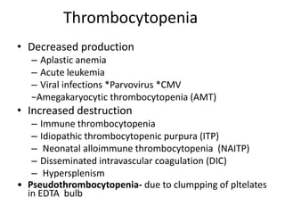 Thrombocytopenia
• Decreased production
– Aplastic anemia
– Acute leukemia
– Viral infections *Parvovirus *CMV
−Amegakaryocytic thrombocytopenia (AMT)
• Increased destruction
– Immune thrombocytopenia
– Idiopathic thrombocytopenic purpura (ITP)
– Neonatal alloimmune thrombocytopenia (NAITP)
– Disseminated intravascular coagulation (DIC)
– Hypersplenism
• Pseudothrombocytopenia- due to clumpping of pltelates
in EDTA bulb
 