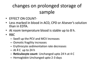 changes on prolonged storage of
sample
• EFFECT ON COUNT-
• Less marked in blood in ACD, CPD or Alsever’s solution
than in EDTA.
• At room temperature blood is stable up to 8 h.
• RBC
– Swell up the PCV and MCV increases
– Osmotic fragility increases
– Erythrocyte sedimentation rate decreases
– At 4ͦ C up to 24 h
– Reticulocyte count- Unchanged upto 24 h at 4 C
– Hemoglobin Unchanged upto 2-3 days
 