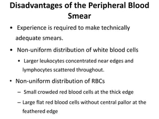 Disadvantages of the Peripheral Blood
Smear
• Experience is required to make technically
adequate smears.
• Non-uniform distribution of white blood cells
• Larger leukocytes concentrated near edges and
lymphocytes scattered throughout.
• Non-uniform distribution of RBCs
– Small crowded red blood cells at the thick edge
– Large flat red blood cells without central pallor at the
feathered edge
 