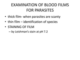 EXAMINATION OF BLOOD FILMS
FOR PARASITES
• thick film- when parasites are scanty
• thin film – identification of species
• STAINING OF FILM
– by Leishman’s stain at pH 7.2
 