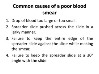Common causes of a poor blood
smear
1. Drop of blood too large or too small.
2. Spreader slide pushed across the slide in a
jerky manner.
3. Failure to keep the entire edge of the
spreader slide against the slide while making
the smear.
4. Failure to keep the spreader slide at a 30°
angle with the slide
 