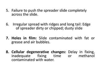 5. Failure to push the spreader slide completely
across the slide.
6. Irregular spread with ridges and long tail: Edge
of spreader dirty or chipped; dusty slide
7. Holes in film: Slide contaminated with fat or
grease and air bubbles.
8. Cellular degenerative changes: Delay in fixing,
inadequate fixing time or methanol
contaminated with water.
 