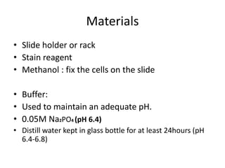 Materials
• Slide holder or rack
• Stain reagent
• Methanol : fix the cells on the slide
• Buffer:
• Used to maintain an adequate pH.
• 0.05M Na2PO4 (pH 6.4)
• Distill water kept in glass bottle for at least 24hours (pH
6.4-6.8)
 