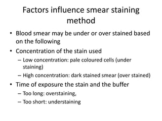 Factors influence smear staining
method
• Blood smear may be under or over stained based
on the following
• Concentration of the stain used
– Low concentration: pale coloured cells (under
staining)
– High concentration: dark stained smear (over stained)
• Time of exposure the stain and the buffer
– Too long: overstaining,
– Too short: understaining
 