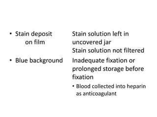 • Stain deposit Stain solution left in
on film uncovered jar
Stain solution not filtered
• Blue background Inadequate fixation or
prolonged storage before
fixation
• Blood collected into heparin
as anticoagulant
 