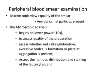 Peripheral blood smear examination
• Macroscopic view : quality of the smear
• Any abnormal particles present
• The Microscopic analysis
• begins on lower power (10x),
• to assess quality of the preparation
• assess whether red cell agglutination,
excessive rouleaux formation or platelet
aggregation is present;
• Assess the number, distribution and staining
of the leucocytes; and
 