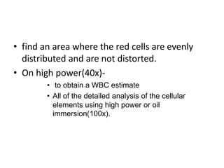 • find an area where the red cells are evenly
distributed and are not distorted.
• On high power(40x)-
• to obtain a WBC estimate
• All of the detailed analysis of the cellular
elements using high power or oil
immersion(100x).
 