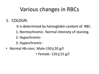 Various changes in RBCs
1. COLOUR:
It is determined by hemoglobin content of RBC.
1. Normochromic- Normal intensity of staining.
2. Hypochromic-
3. Hyperchromic-
• Normal Hb conc. Male-150±20 g/l
• Female- 135±15 g/l
 