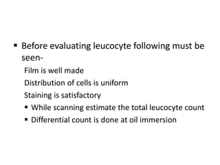  Before evaluating leucocyte following must be
seen-
Film is well made
Distribution of cells is uniform
Staining is satisfactory
 While scanning estimate the total leucocyte count
 Differential count is done at oil immersion
 