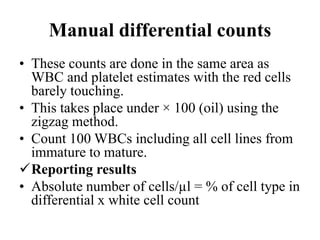 Manual differential counts
• These counts are done in the same area as
WBC and platelet estimates with the red cells
barely touching.
• This takes place under × 100 (oil) using the
zigzag method.
• Count 100 WBCs including all cell lines from
immature to mature.
Reporting results
• Absolute number of cells/µl = % of cell type in
differential x white cell count
 