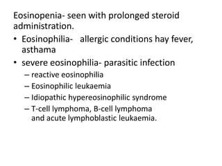 Eosinopenia- seen with prolonged steroid
administration.
• Eosinophilia- allergic conditions hay fever,
asthama
• severe eosinophilia- parasitic infection
– reactive eosinophilia
– Eosinophilic leukaemia
– Idiopathic hypereosinophilic syndrome
– T-cell lymphoma, B-cell lymphoma
and acute lymphoblastic leukaemia.
 