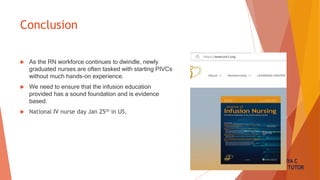 SANDHYA C
NURSING TUTOR
Conclusion
 As the RN workforce continues to dwindle, newly
graduated nurses are often tasked with starting PIVCs
without much hands-on experience.
 We need to ensure that the infusion education
provided has a sound foundation and is evidence
based.
 National IV nurse day Jan 25th in US.
 