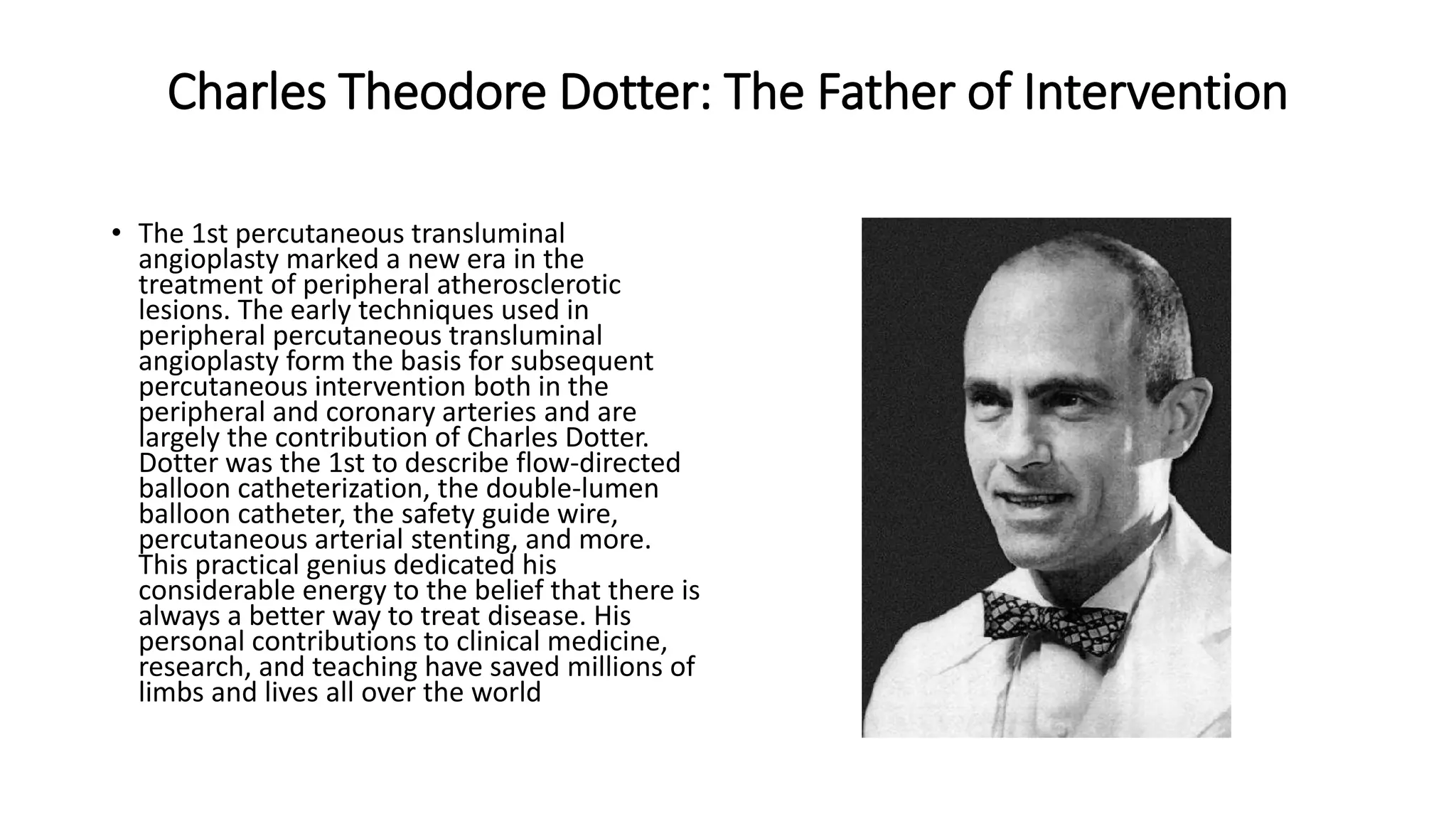 Charles Theodore Dotter: The Father of Intervention
• The 1st percutaneous transluminal
angioplasty marked a new era in the
treatment of peripheral atherosclerotic
lesions. The early techniques used in
peripheral percutaneous transluminal
angioplasty form the basis for subsequent
percutaneous intervention both in the
peripheral and coronary arteries and are
largely the contribution of Charles Dotter.
Dotter was the 1st to describe flow-directed
balloon catheterization, the double-lumen
balloon catheter, the safety guide wire,
percutaneous arterial stenting, and more.
This practical genius dedicated his
considerable energy to the belief that there is
always a better way to treat disease. His
personal contributions to clinical medicine,
research, and teaching have saved millions of
limbs and lives all over the world
 