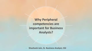 Why Peripheral
competencies are
important for Business
Analysts?
- Shashank Jain, Sr. Business Analyst, CGI
 