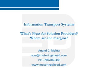 Information Transport Systems 
What’s Next for Solution Providers? 
Where are the margins? 
Anand C. Mehta 
acm@motoringahead.com 
+91-9987060388 
www.motoringahead.com 
www.digilink.in 
 