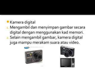  Kamera digital
1. Mengambil dan menyimpan gambar secara
digital dengan menggunakan kad memori.
2. Selain mengambil gambar, kamera digital
juga mampu merakam suara atau video.
 