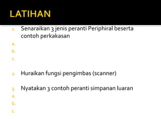 1. Senaraikan 3 jenis peranti Periphiral beserta
contoh perkakasan
a.
b.
c.
2. Huraikan fungsi pengimbas (scanner)
3. Nyatakan 3 contoh peranti simpanan luaran
a.
b.
c.
 
