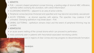 • KERATITIS
• PUK – crescent shaped peripheral corneal thinning, a leading edge of stromal WBC infiltration,
epithelial defect overlying the ulceration, with scleral inflammation
• SCLEROSING KERATITIS – adjacent to an area of active scleritis.
• Peripheral cornea becomes thickened and opacified and may become secondarily vascularized
• ACUTE STROMAL - as stromal opacities with edema. The opacities may coalesce if left
untreated. Overlying epithelium may break down – PUK
• LIMBAL GUTTERING - epithelium remains intact and the extent of peripheral thinning may be
variable
• KERATOLYSIS
• an acute severe melting of the corneal stroma which can proceed to perforation.
• most commonly seen in patients with rheumatoid-associated necrotizing scleritis
• Loss of stroma occurs in regions of clear cornea and may progress to descemetocele formation.
keratolysis
 