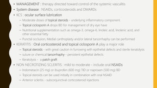 • MANAGEMENT : therapy directed toward control of the systemic vasculitis
• System disease : NSAIDs, corticosteroids and DMARDs
• KCS : ocular surface lubrication
– Moderate doses of topical steroids - underlying inflammatory component.
– Topical ciclosporin A drops BD for management of dry eye have
– Nutritional supplementation such as omega-3, omega-6, linoleic acid, linolenic acid, and
other essential fatty
– Punctal occlusion, Medial canthoplasty and/or lateral tarsorrhaphy can be performed
• KERATITIS : Oral corticosteroid and topical ciclosporin A play a major role
– Topical steroids - with great caution in furrowing with epithelial defects and sterile keratolysis
– suture or chemical tarsorrhaphy - persistent epithelial defects
– Keratolysis - a patch graft
• NON NECROTIZING SCLERITIS : mild to moderate - include oral NSAIDs
– Indometacin (25 mg) or ibuprofen (600 mg) TID or naproxen (500 mg) BD
– Topical steroids can be used initially in combination with oral NSAID
– Anterior scleritis - subconjunctival corticosteroid injections
 