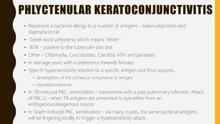 PHLYCTENULAR KERATOCONJUNCTIVITIS
• Represent a bacterial allergy to a number of antigens - tuberculoprotein and
staphylococcal.
• Greek word phlyctena, which means ‘blister’
• 85% - positive to the tuberculin skin test
• Other - Chlamydia, Coccidioides, Candida, HSV and parasites
• In teenage years with a preference towards females
• Type IV hypersensitivity reaction to a specific antigen and thus requires,
– sensitization of the cornea or conjunctiva to antigen
– repeated exposure
• In TB-induced PKC, sensitization – bacteremia with a past pulmonary infection. Attack
of PKC is - when TB antigens are presented to eye either from an
endogenous/exogenous source
• In Staph-induced PKC, sensitization - via many routes, the same bacterial antigens
will be lingering locally to trigger a hypersensitivity attack.
 