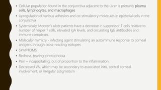 • Cellular population found in the conjunctiva adjacent to the ulcer is primarily plasma
cells, lymphocytes, and macrophages
• Upregulation of various adhesion and co-stimulatory molecules in epithelial cells in the
conjunctiva
• Systemically, Mooren’s ulcer patients have a decrease in suppressor T cells relative to
number of helper T cells, elevated IgA levels, and circulating IgG antibodies and
immune complexes.
• Molecular mimicry - infecting agent stimulating an autoimmune response to corneal
antigens through cross-reacting epitopes
• SYMPTOMS
• Redness, tearing, photophobia
• Pain – incapacitating, out of proportion to the inflammation.
• Decreased VA, which may be secondary to associated iritis, central corneal
involvement, or irregular astigmatism
 