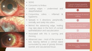 • SIGNS
• Concentric to limbus
• Leading edges – undermined and
deepithelialized
• Conjunctiva, sclera - inflamed &
hyperemic.
• Spreads in 3 directions: peripherally,
centrally, and rarely into sclera
• Behind the advancing edge, healing
may take place in the form of corneal
epithelialization and vascularization
• Associated with this is scarring and
thinning
• Advanced case - most of the cornea is
lost, leaving behind a central island
surrounded by area of grossly thinned,
scarred, and vascularized tissue.
Crescent-shaped graywhite
infiltrate in peripheral cornea
Epithelial breakdown & stromal
melting
Characteristic chronic crescent-
shaped peripheral ulcer
Progresses circumferentially &
centrally, creating an overhanging
edge at its central border
Over time it may involve the
limbus
 