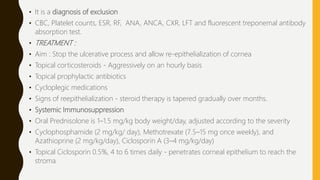 • It is a diagnosis of exclusion
• CBC, Platelet counts, ESR, RF, ANA, ANCA, CXR, LFT and fluorescent treponemal antibody
absorption test.
• TREATMENT :
• Aim : Stop the ulcerative process and allow re-epithelialization of cornea
• Topical corticosteroids - Aggressively on an hourly basis
• Topical prophylactic antibiotics
• Cycloplegic medications
• Signs of reepithelialization - steroid therapy is tapered gradually over months.
• Systemic Immunosuppression
• Oral Prednisolone is 1–1.5 mg/kg body weight/day, adjusted according to the severity
• Cyclophosphamide (2 mg/kg/ day), Methotrexate (7.5–15 mg once weekly), and
Azathioprine (2 mg/kg/day), Ciclosporin A (3–4 mg/kg/day)
• Topical Ciclosporin 0.5%, 4 to 6 times daily - penetrates corneal epithelium to reach the
stroma
 