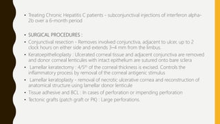 • Treating Chronic Hepatitis C patients - subconjunctival injections of interferon alpha-
2b over a 6-month period
• SURGICAL PROCEDURES :
• Conjunctival resection - Removes involved conjunctiva, adjacent to ulcer, up to 2
clock hours on either side and extends 3–4 mm from the limbus.
• Keratoepithelioplasty : Ulcerated corneal tissue and adjacent conjunctiva are removed
and donor corneal lenticules with intact epithelium are sutured onto bare sclera
• Lamellar keratectomy : 4/5th of the corneal thickness is excised. Controls the
inflammatory process by removal of the corneal antigenic stimulus
• Lamellar keratoplasty - removal of necrotic ulcerative cornea and reconstruction of
anatomical structure using lamellar donor lenticule
• Tissue adhesive and BCL : In cases of perforation or impending perforation
• Tectonic grafts (patch graft or PK) : Large perforations.
 