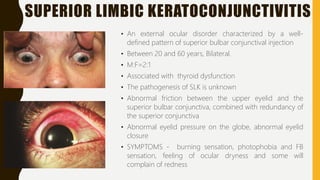 SUPERIOR LIMBIC KERATOCONJUNCTIVITIS
• An external ocular disorder characterized by a well-
defined pattern of superior bulbar conjunctival injection
• Between 20 and 60 years, Bilateral.
• M:F=2:1
• Associated with thyroid dysfunction
• The pathogenesis of SLK is unknown
• Abnormal friction between the upper eyelid and the
superior bulbar conjunctiva, combined with redundancy of
the superior conjunctiva
• Abnormal eyelid pressure on the globe, abnormal eyelid
closure
• SYMPTOMS - burning sensation, photophobia and FB
sensation, feeling of ocular dryness and some will
complain of redness
 
