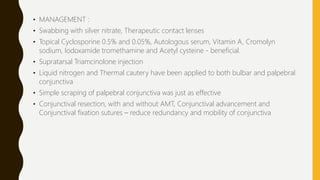 • MANAGEMENT :
• Swabbing with silver nitrate, Therapeutic contact lenses
• Topical Cyclosporine 0.5% and 0.05%, Autologous serum, Vitamin A, Cromolyn
sodium, lodoxamide tromethamine and Acetyl cysteine - beneficial.
• Supratarsal Triamcinolone injection
• Liquid nitrogen and Thermal cautery have been applied to both bulbar and palpebral
conjunctiva
• Simple scraping of palpebral conjunctiva was just as effective
• Conjunctival resection, with and without AMT, Conjunctival advancement and
Conjunctival fixation sutures – reduce redundancy and mobility of conjunctiva
 