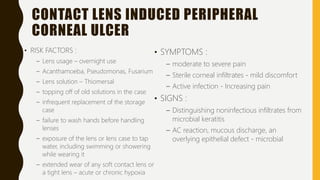 CONTACT LENS INDUCED PERIPHERAL
CORNEAL ULCER
• RISK FACTORS :
– Lens usage – overnight use
– Acanthamoeba, Pseudomonas, Fusarium
– Lens solution – Thiomersal
– topping off of old solutions in the case
– infrequent replacement of the storage
case
– failure to wash hands before handling
lenses
– exposure of the lens or lens case to tap
water, including swimming or showering
while wearing it
– extended wear of any soft contact lens or
a tight lens – acute or chronic hypoxia
• SYMPTOMS :
– moderate to severe pain
– Sterile corneal infiltrates - mild discomfort
– Active infection - Increasing pain
• SIGNS :
– Distinguishing noninfectious infiltrates from
microbial keratitis
– AC reaction, mucous discharge, an
overlying epithelial defect - microbial
 