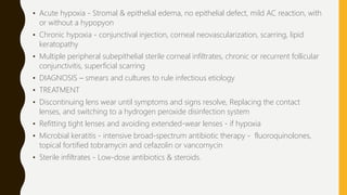 • Acute hypoxia - Stromal & epithelial edema, no epithelial defect, mild AC reaction, with
or without a hypopyon
• Chronic hypoxia - conjunctival injection, corneal neovascularization, scarring, lipid
keratopathy
• Multiple peripheral subepithelial sterile corneal infiltrates, chronic or recurrent follicular
conjunctivitis, superficial scarring
• DIAGNOSIS – smears and cultures to rule infectious etiology
• TREATMENT
• Discontinuing lens wear until symptoms and signs resolve, Replacing the contact
lenses, and switching to a hydrogen peroxide disinfection system
• Refitting tight lenses and avoiding extended-wear lenses - if hypoxia
• Microbial keratitis - intensive broad-spectrum antibiotic therapy - fluoroquinolones,
topical fortified tobramycin and cefazolin or vancomycin
• Sterile infiltrates - Low-dose antibiotics & steroids.
 