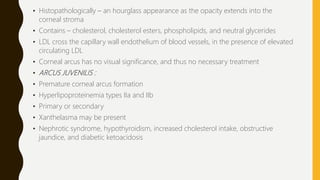 • Histopathologically – an hourglass appearance as the opacity extends into the
corneal stroma
• Contains – cholesterol, cholesterol esters, phospholipids, and neutral glycerides
• LDL cross the capillary wall endothelium of blood vessels, in the presence of elevated
circulating LDL
• Corneal arcus has no visual significance, and thus no necessary treatment
• ARCUS JUVENILIS :
• Premature corneal arcus formation
• Hyperlipoproteinemia types IIa and IIb
• Primary or secondary
• Xanthelasma may be present
• Nephrotic syndrome, hypothyroidism, increased cholesterol intake, obstructive
jaundice, and diabetic ketoacidosis
 