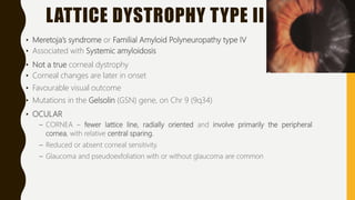 LATTICE DYSTROPHY TYPE II
• Meretoja’s syndrome or Familial Amyloid Polyneuropathy type IV
• Associated with Systemic amyloidosis
• Not a true corneal dystrophy
• Corneal changes are later in onset
• Favourable visual outcome
• Mutations in the Gelsolin (GSN) gene, on Chr 9 (9q34)
• OCULAR
– CORNEA – fewer lattice line, radially oriented and involve primarily the peripheral
cornea, with relative central sparing.
– Reduced or absent corneal sensitivity.
– Glaucoma and pseudoexfoliation with or without glaucoma are common
 