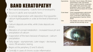 BAND KERATOPATHY
• Term band keratopathy - Calcific form of keratopathy
• Occurs in calcific and noncalcific forms
• A corneal degeneration with deposition fine basophilic
calcium hydroxyapatite or urate at the level of Bowman’s
layer
• Calcium deposits are white, while Urate deposits are
brown.
• Alteration of corneal metabolism - increased tissue pH and
precipitation of calcium
• Evaporation of the tears because of exposure - calcium
precipitation
• Early stages - asymptomatic. Later stages - decreasing
vision, FB sensation, tearing
• Begins at the periphery (3 and 9 o’clock)
• Centrally in cases of chronic ocular inflammation.
 
